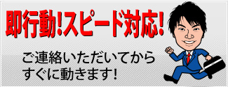 即行動！スピード対応！
ご連絡いただいてからすぐに動きます！